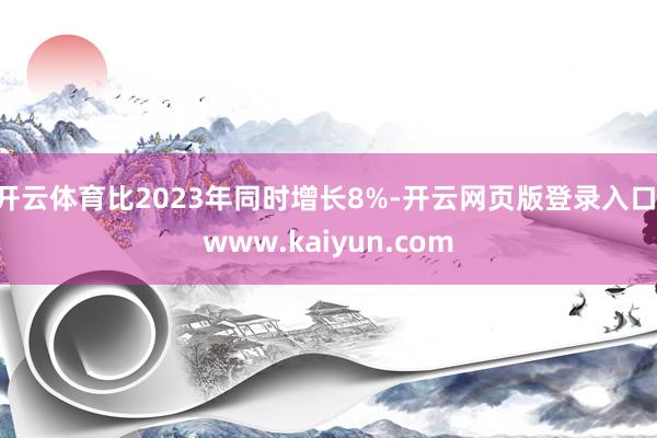 开云体育比2023年同时增长8%-开云网页版登录入口 www.kaiyun.com