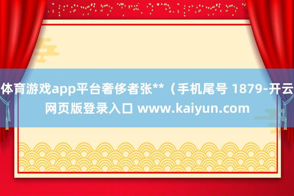 体育游戏app平台奢侈者张**（手机尾号 1879-开云网页版登录入口 www.kaiyun.com