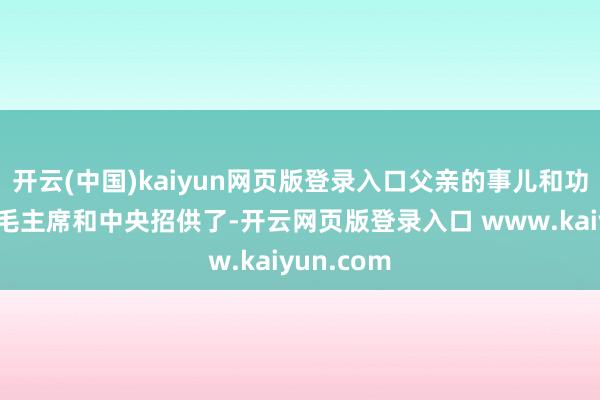 开云(中国)kaiyun网页版登录入口父亲的事儿和功劳终于被毛主席和中央招供了-开云网页版登录入口 www.kaiyun.com