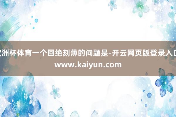 欧洲杯体育一个回绝刻薄的问题是-开云网页版登录入口 www.kaiyun.com