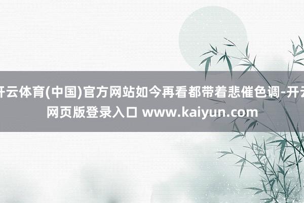 开云体育(中国)官方网站如今再看都带着悲催色调-开云网页版登录入口 www.kaiyun.com