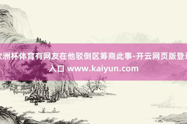欧洲杯体育有网友在他驳倒区筹商此事-开云网页版登录入口 www.kaiyun.com