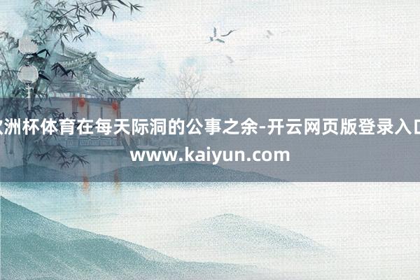 欧洲杯体育在每天际洞的公事之余-开云网页版登录入口 www.kaiyun.com