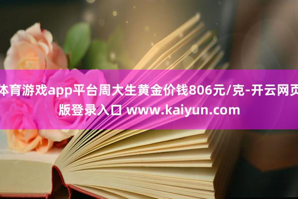 体育游戏app平台周大生黄金价钱806元/克-开云网页版登录入口 www.kaiyun.com