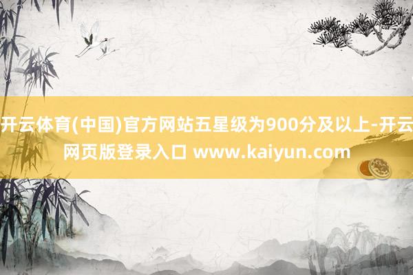 开云体育(中国)官方网站五星级为900分及以上-开云网页版登录入口 www.kaiyun.com