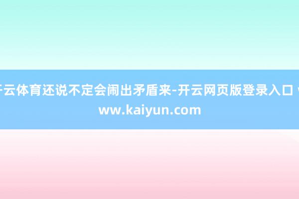 开云体育还说不定会闹出矛盾来-开云网页版登录入口 www.kaiyun.com
