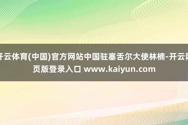 开云体育(中国)官方网站中国驻塞舌尔大使林楠-开云网页版登录入口 www.kaiyun.com