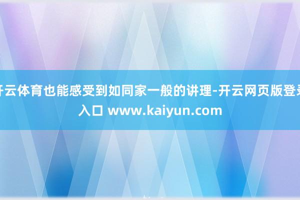 开云体育也能感受到如同家一般的讲理-开云网页版登录入口 www.kaiyun.com