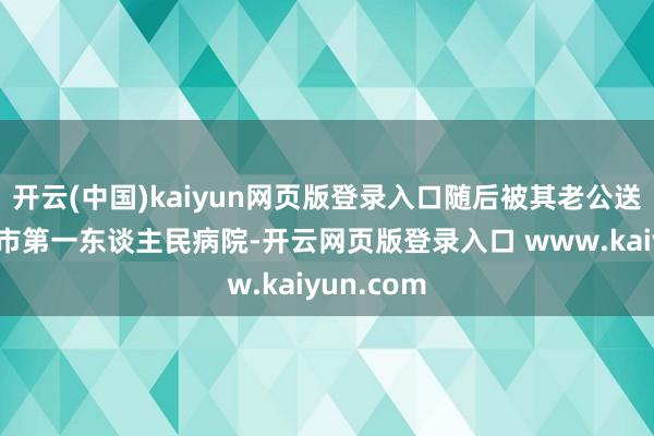 开云(中国)kaiyun网页版登录入口随后被其老公送到连云港市第一东谈主民病院-开云网页版登录入口 www.kaiyun.com