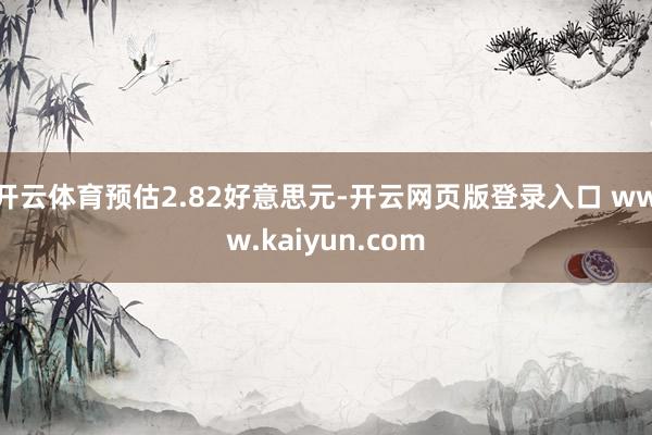 开云体育预估2.82好意思元-开云网页版登录入口 www.kaiyun.com