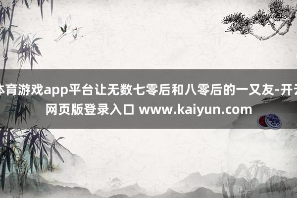 体育游戏app平台让无数七零后和八零后的一又友-开云网页版登录入口 www.kaiyun.com