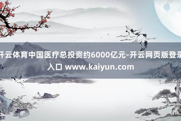 开云体育中国医疗总投资约6000亿元-开云网页版登录入口 www.kaiyun.com