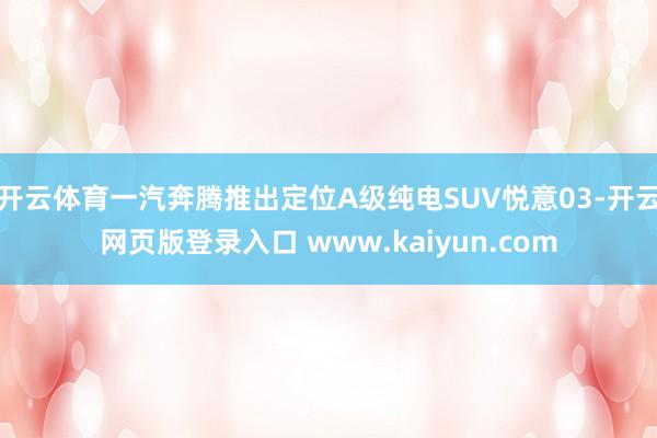 开云体育一汽奔腾推出定位A级纯电SUV悦意03-开云网页版登录入口 www.kaiyun.com