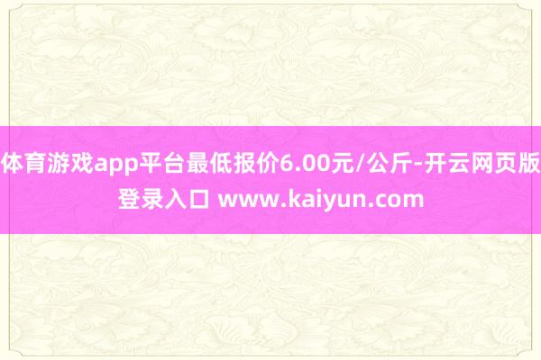 体育游戏app平台最低报价6.00元/公斤-开云网页版登录入口 www.kaiyun.com