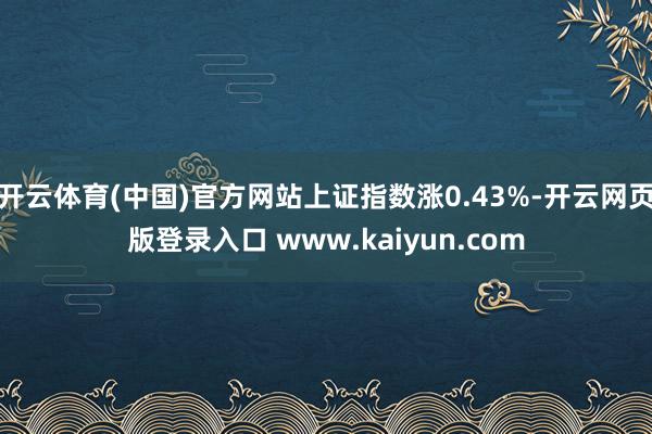 开云体育(中国)官方网站上证指数涨0.43%-开云网页版登录入口 www.kaiyun.com