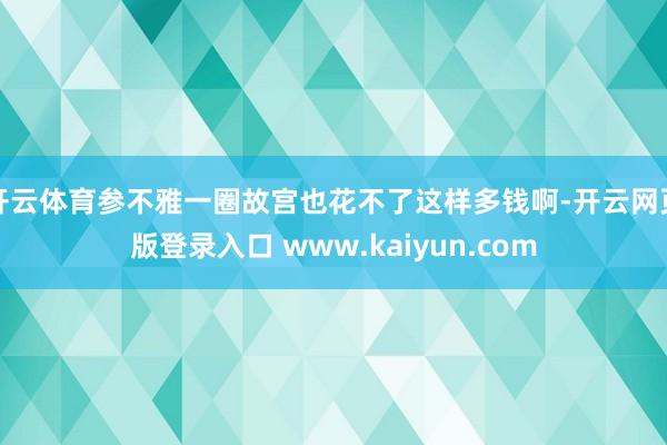 开云体育参不雅一圈故宫也花不了这样多钱啊-开云网页版登录入口 www.kaiyun.com