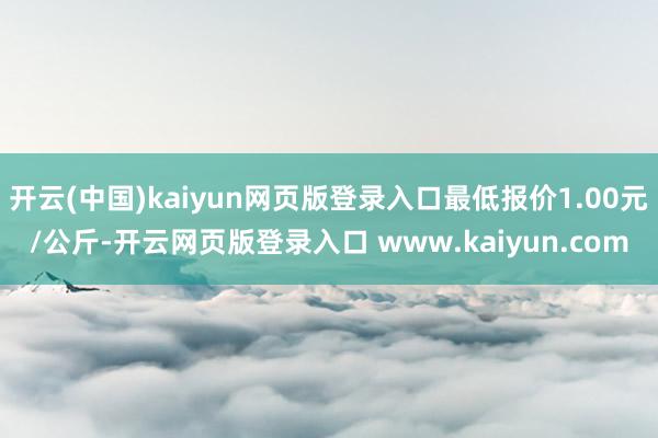 开云(中国)kaiyun网页版登录入口最低报价1.00元/公斤-开云网页版登录入口 www.kaiyun.com