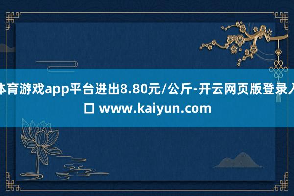 体育游戏app平台进出8.80元/公斤-开云网页版登录入口 www.kaiyun.com