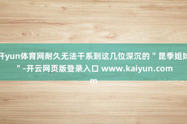 开yun体育网耐久无法干系到这几位深沉的＂昆季姐妹＂-开云网页版登录入口 www.kaiyun.com