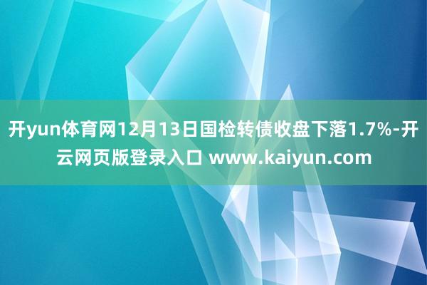 开yun体育网12月13日国检转债收盘下落1.7%-开云网页版登录入口 www.kaiyun.com