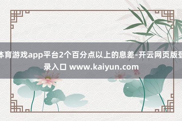 体育游戏app平台2个百分点以上的息差-开云网页版登录入口 www.kaiyun.com