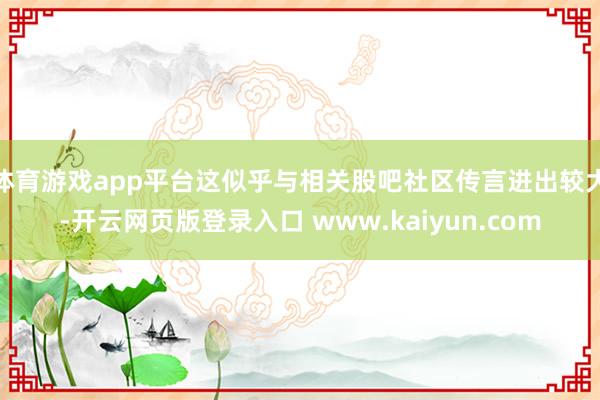体育游戏app平台这似乎与相关股吧社区传言进出较大-开云网页版登录入口 www.kaiyun.com