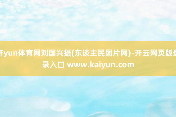 开yun体育网刘国兴摄(东谈主民图片网)-开云网页版登录入口 www.kaiyun.com