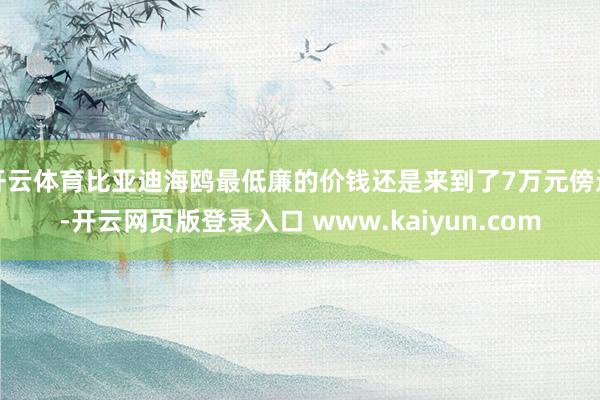 开云体育比亚迪海鸥最低廉的价钱还是来到了7万元傍边-开云网页版登录入口 www.kaiyun.com