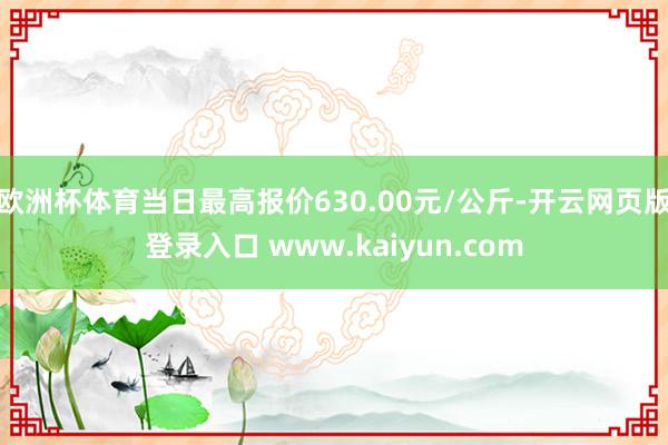 欧洲杯体育当日最高报价630.00元/公斤-开云网页版登录入口 www.kaiyun.com