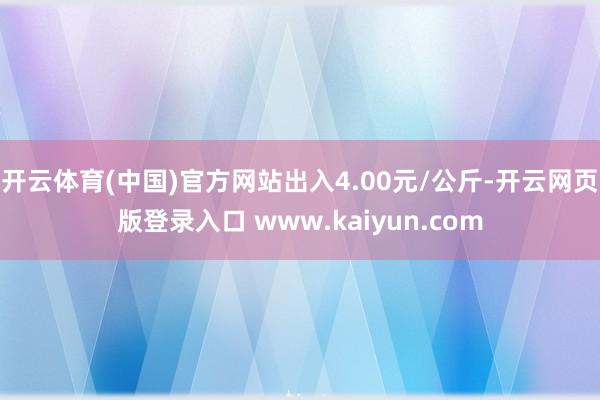 开云体育(中国)官方网站出入4.00元/公斤-开云网页版登录入口 www.kaiyun.com