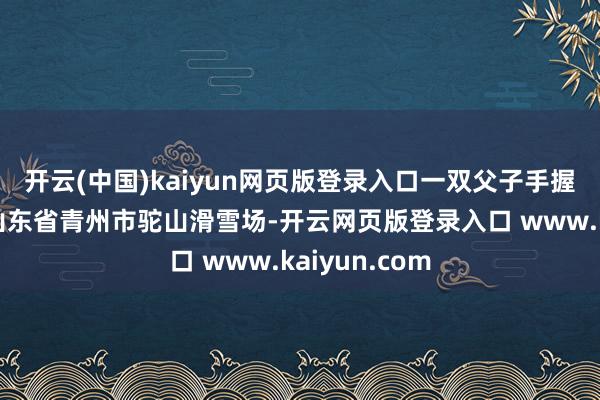 开云(中国)kaiyun网页版登录入口一双父子手握滑雪板插足山东省青州市驼山滑雪场-开云网页版登录入口 www.kaiyun.com