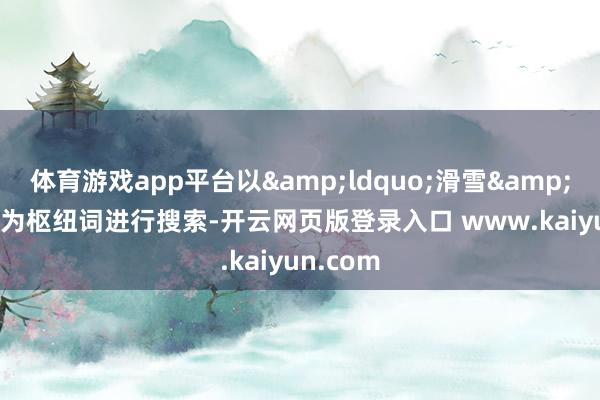 体育游戏app平台以&ldquo;滑雪&rdquo;为枢纽词进行搜索-开云网页版登录入口 www.kaiyun.com