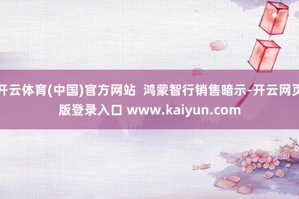 开云体育(中国)官方网站  鸿蒙智行销售暗示-开云网页版登录入口 www.kaiyun.com