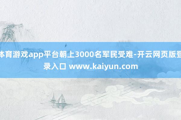 体育游戏app平台朝上3000名军民受难-开云网页版登录入口 www.kaiyun.com