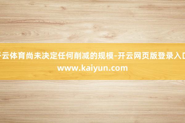 开云体育尚未决定任何削减的规模-开云网页版登录入口 www.kaiyun.com