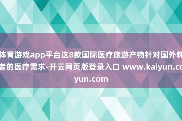 体育游戏app平台这8款国际医疗旅游产物针对国外耗尽者的医疗需求-开云网页版登录入口 www.kaiyun.com