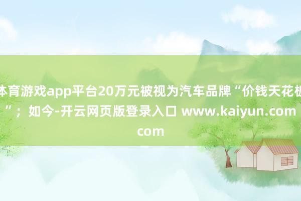 体育游戏app平台20万元被视为汽车品牌“价钱天花板”；如今-开云网页版登录入口 www.kaiyun.com