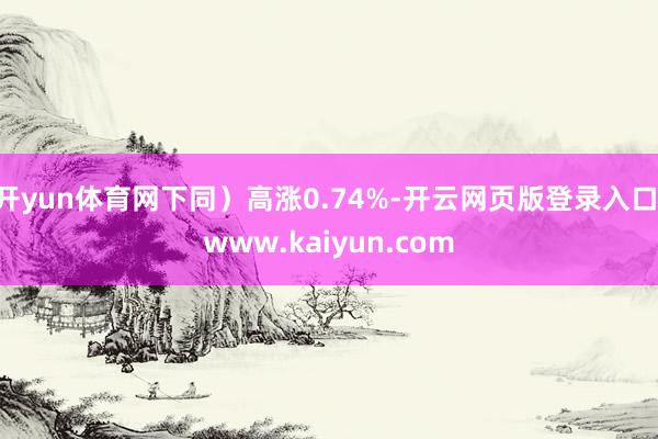 开yun体育网下同）高涨0.74%-开云网页版登录入口 www.kaiyun.com