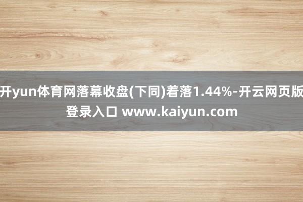 开yun体育网落幕收盘(下同)着落1.44%-开云网页版登录入口 www.kaiyun.com
