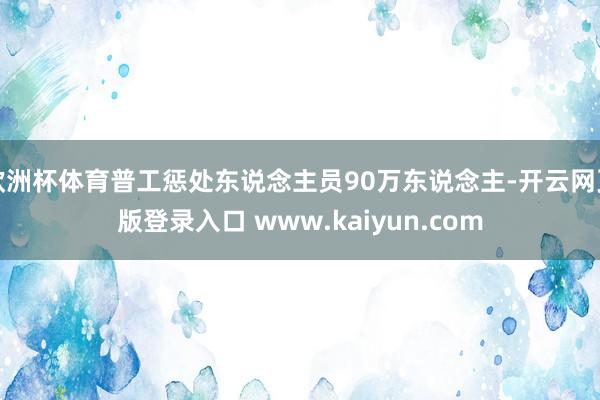 欧洲杯体育普工惩处东说念主员90万东说念主-开云网页版登录入口 www.kaiyun.com