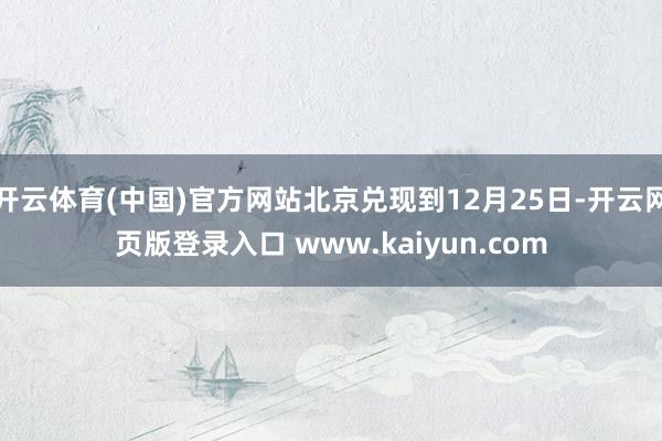 开云体育(中国)官方网站北京兑现到12月25日-开云网页版登录入口 www.kaiyun.com