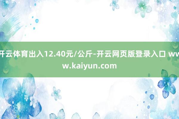开云体育出入12.40元/公斤-开云网页版登录入口 www.kaiyun.com