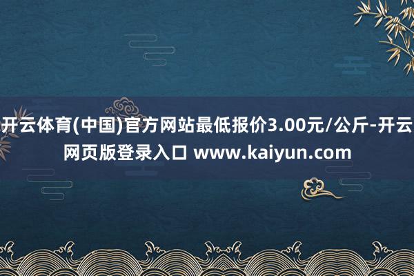 开云体育(中国)官方网站最低报价3.00元/公斤-开云网页版登录入口 www.kaiyun.com