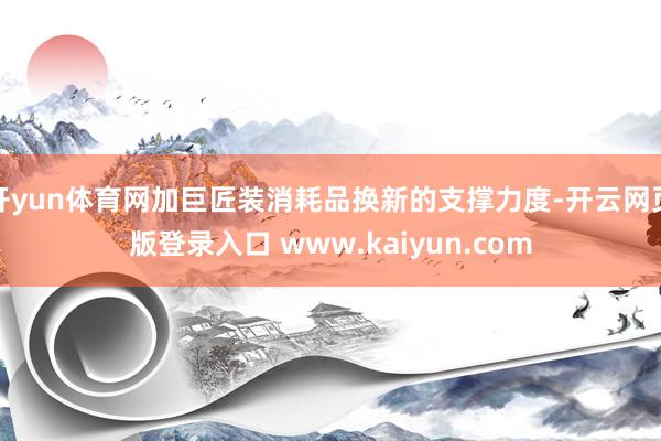 开yun体育网加巨匠装消耗品换新的支撑力度-开云网页版登录入口 www.kaiyun.com