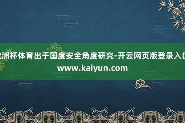 欧洲杯体育出于国度安全角度研究-开云网页版登录入口 www.kaiyun.com