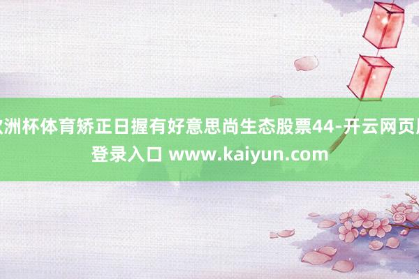 欧洲杯体育矫正日握有好意思尚生态股票44-开云网页版登录入口 www.kaiyun.com