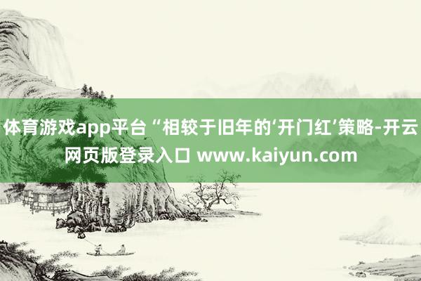体育游戏app平台　　“相较于旧年的‘开门红’策略-开云网页版登录入口 www.kaiyun.com
