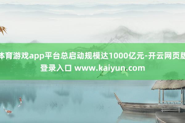 体育游戏app平台总启动规模达1000亿元-开云网页版登录入口 www.kaiyun.com
