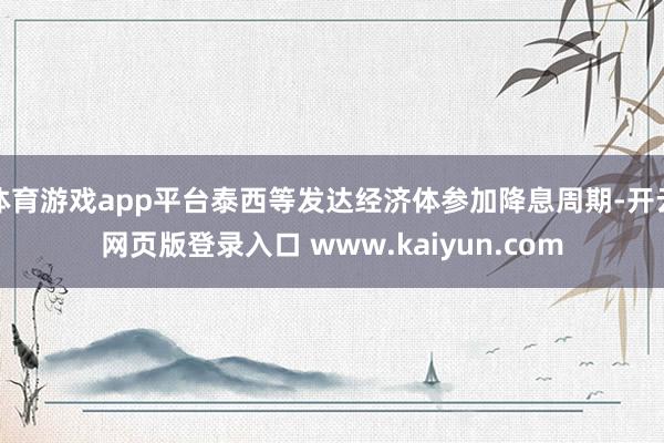体育游戏app平台泰西等发达经济体参加降息周期-开云网页版登录入口 www.kaiyun.com