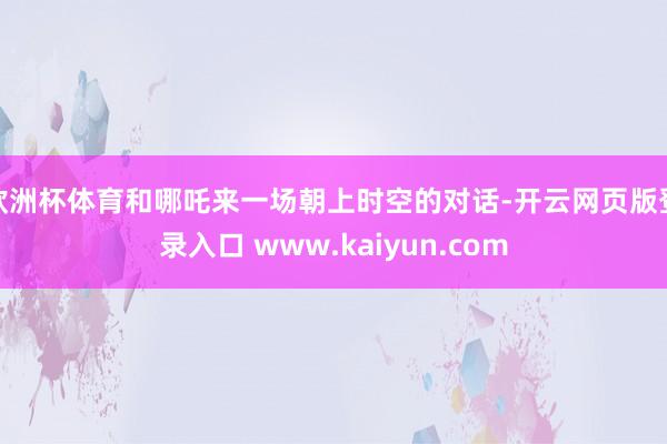 欧洲杯体育和哪吒来一场朝上时空的对话-开云网页版登录入口 www.kaiyun.com